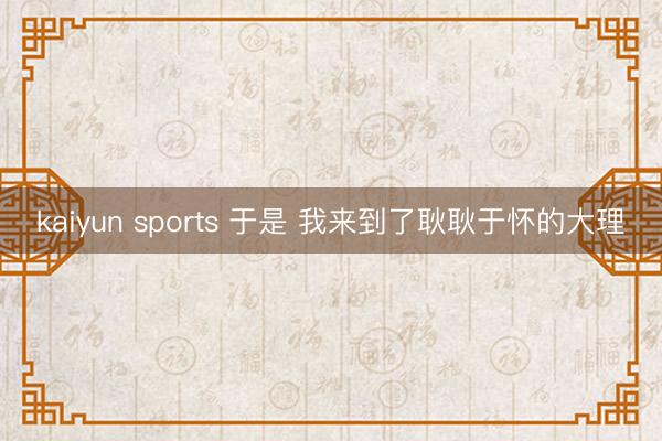 kaiyun sports 于是 我来到了耿耿于怀的大理