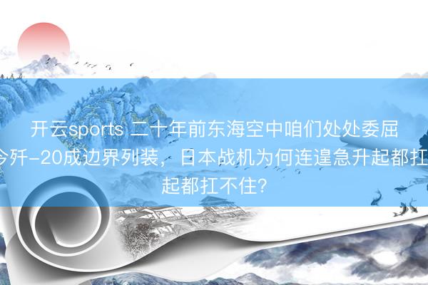 开云sports 二十年前东海空中咱们处处委屈，如今歼-20成边界列装，日本战机为何连遑急升起都扛不住？