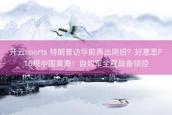 开云sports 特朗普访华前再出阴招?好意思F16现中国黄海!自如军全程战备锁控