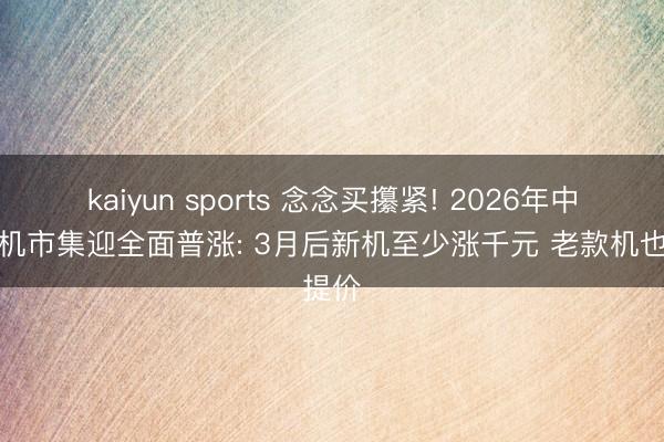 kaiyun sports 念念买攥紧! 2026年中国手机市集迎全面普涨: 3月后新机至少涨千元 老款机也提价