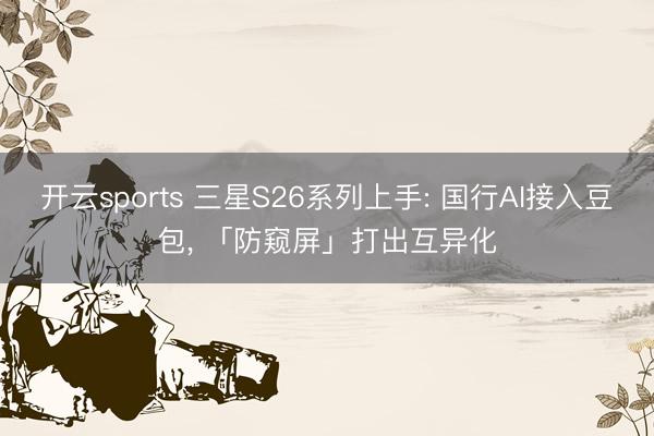 开云sports 三星S26系列上手: 国行AI接入豆包， 「防窥屏」打出互异化