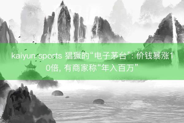 kaiyun sports 猖獗的“电子茅台”: 价钱暴涨10倍， 有商家称“年入百万”