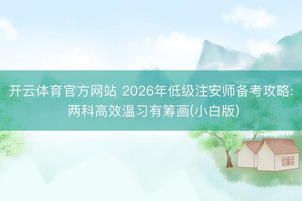 开云体育官方网站 2026年低级注安师备考攻略: 两科高效温习有筹画(小白版)