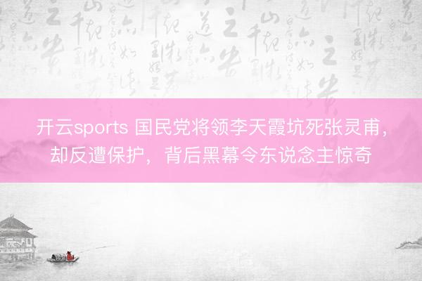 开云sports 国民党将领李天霞坑死张灵甫，却反遭保护，背后黑幕令东说念主惊奇