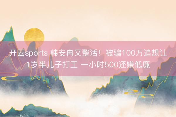 开云sports 韩安冉又整活！被骗100万追想让1岁半儿子打工 一小时500还嫌低廉