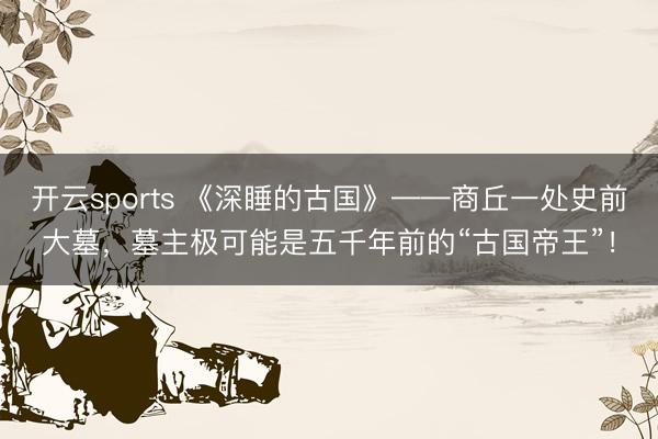 开云sports 《深睡的古国》——商丘一处史前大墓,墓主极可能是五千年前的“古国帝王”!