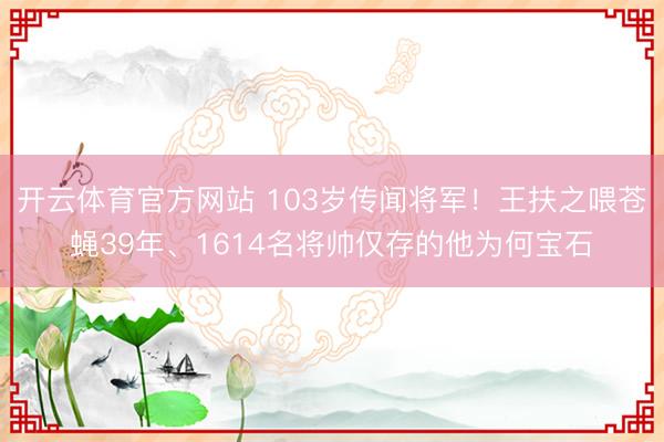 开云体育官方网站 103岁传闻将军!王扶之喂苍蝇39年、1614名将帅仅存的他为何宝石