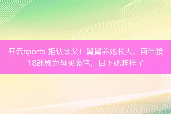 开云sports 拒认亲父！舅舅养她长大，两年接18部剧为母买豪宅，目下她咋样了