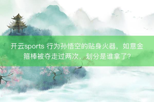 开云sports 行为孙悟空的贴身火器，如意金箍棒被夺走过两次，划分是谁拿了？