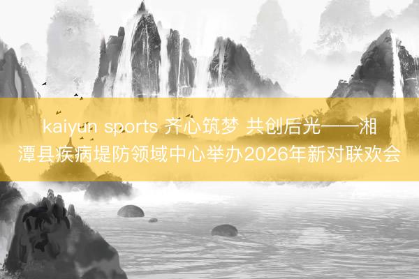 kaiyun sports 齐心筑梦 共创后光——湘潭县疾病堤防领域中心举办2026年新对联欢会