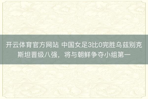 开云体育官方网站 中国女足3比0完胜乌兹别克斯坦晋级八强，将与朝鲜争夺小组第一