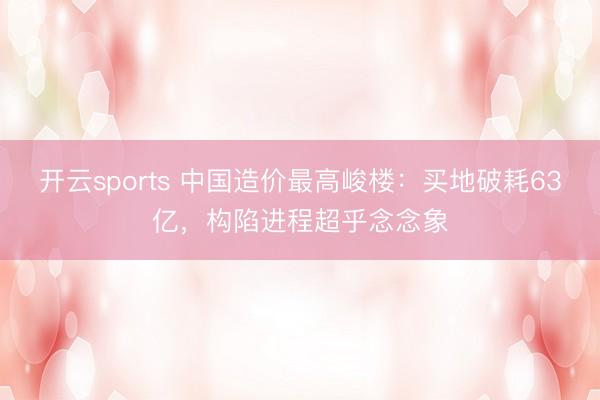 开云sports 中国造价最高峻楼：买地破耗63亿，构陷进程超乎念念象