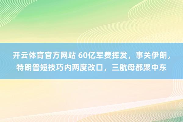 开云体育官方网站 60亿军费挥发，事关伊朗，特朗普短技巧内两度改口，三航母都聚中东