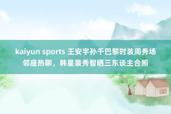 kaiyun sports 王安宇孙千巴黎时装周秀场邻座热聊，韩星裴秀智晒三东谈主合照