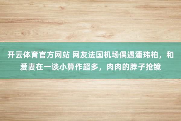 开云体育官方网站 网友法国机场偶遇潘玮柏，和爱妻在一谈小算作超多，肉肉的脖子抢镜
