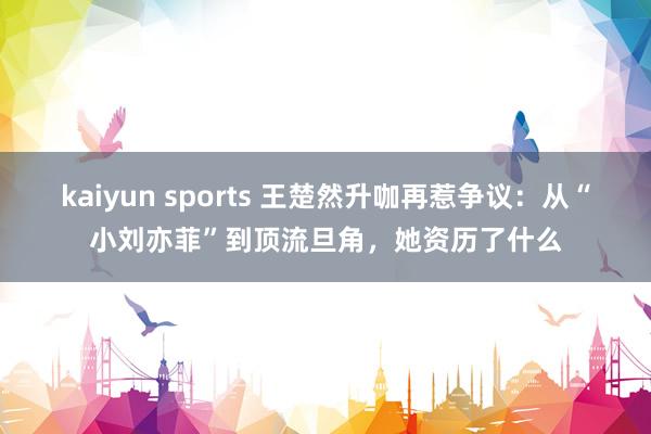 kaiyun sports 王楚然升咖再惹争议：从“小刘亦菲”到顶流旦角，她资历了什么