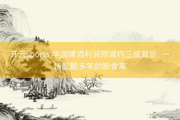 开云sports 华润啤酒利润预减约三成背后， 一场酝酿多年的断舍离