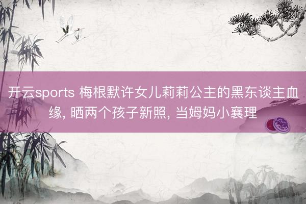 开云sports 梅根默许女儿莉莉公主的黑东谈主血缘, 晒两个孩子新照, 当姆妈小襄理
