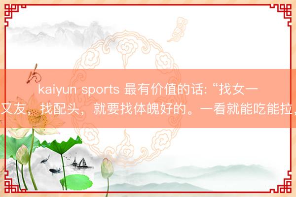 kaiyun sports 最有价值的话: “找女一又友，找配头，就要找体魄好的。一看就能吃能拉，