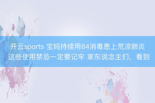 开云sports 宝妈持续用84消毒患上荒凉肺炎 这些使用禁忌一定要记牢 家东说念主们，看到