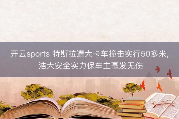 开云sports 特斯拉遭大卡车撞击实行50多米, 浩大安全实力保车主毫发无伤
