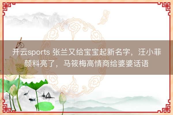 开云sports 张兰又给宝宝起新名字，汪小菲颜料亮了，马筱梅高情商给婆婆话语