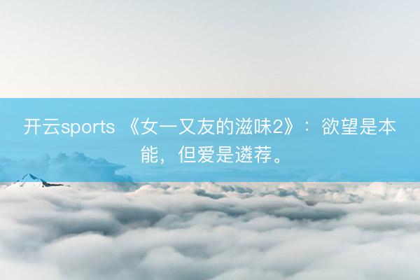 开云sports 《女一又友的滋味2》：欲望是本能，但爱是遴荐。