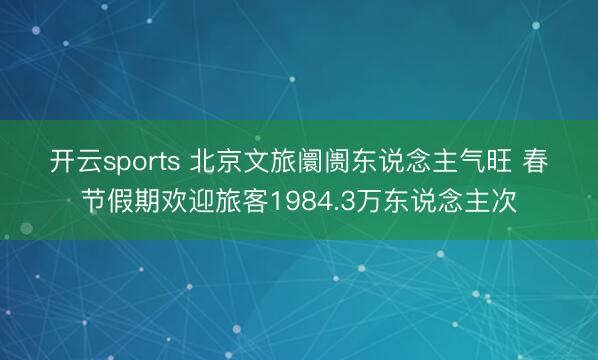 开云sports 北京文旅阛阓东说念主气旺 春节假期欢迎旅客1984.3万东说念主次