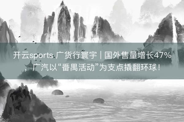 开云sports 广货行寰宇 | 国外售量增长47%，广汽以“番禺活动”为支点撬翻环球！