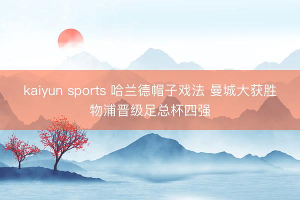 kaiyun sports 哈兰德帽子戏法 曼城大获胜物浦晋级足总杯四强