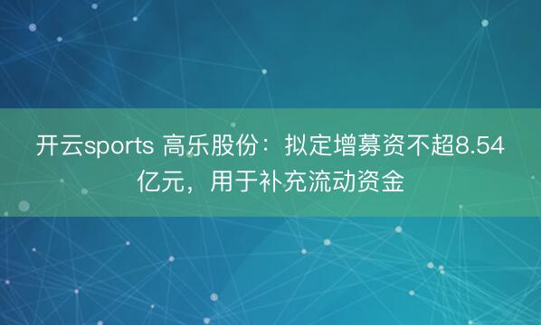 开云sports 高乐股份：拟定增募资不超8.54亿元，用于补充流动资金