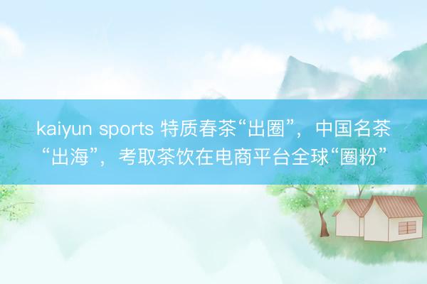 kaiyun sports 特质春茶“出圈”,中国名茶“出海”,考取茶饮在电商平台全球“圈粉”