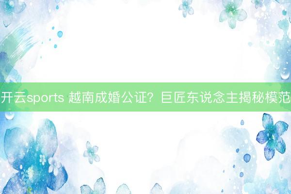 开云sports 越南成婚公证?巨匠东说念主揭秘模范