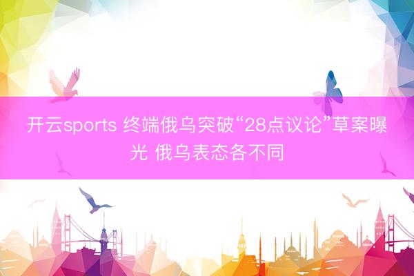 开云sports 终端俄乌突破“28点议论”草案曝光 俄乌表态各不同