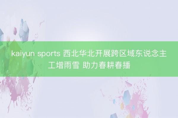 kaiyun sports 西北华北开展跨区域东说念主工增雨雪 助力春耕春播