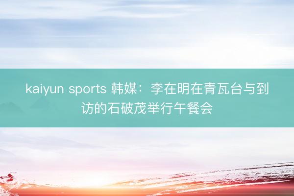 kaiyun sports 韩媒：李在明在青瓦台与到访的石破茂举行午餐会
