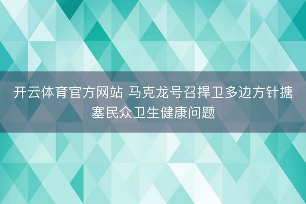 开云体育官方网站 马克龙号召捍卫多边方针搪塞民众卫生健康问题