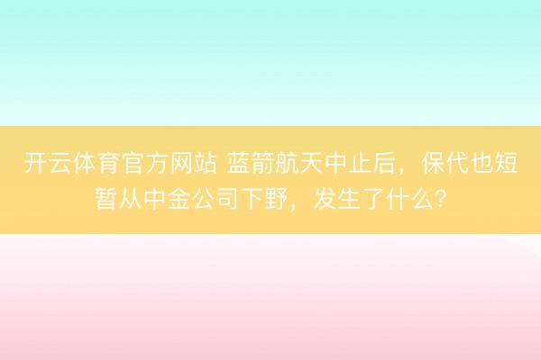开云体育官方网站 蓝箭航天中止后,保代也短暂从中金公司下野,发生了什么?