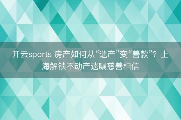 开云sports 房产如何从“遗产”变“善款”？上海解锁不动产遗嘱慈善相信