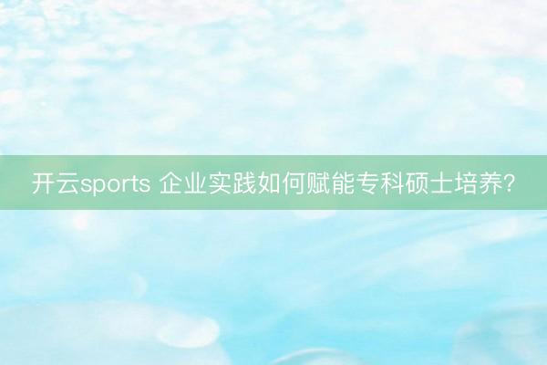 开云sports 企业实践如何赋能专科硕士培养？