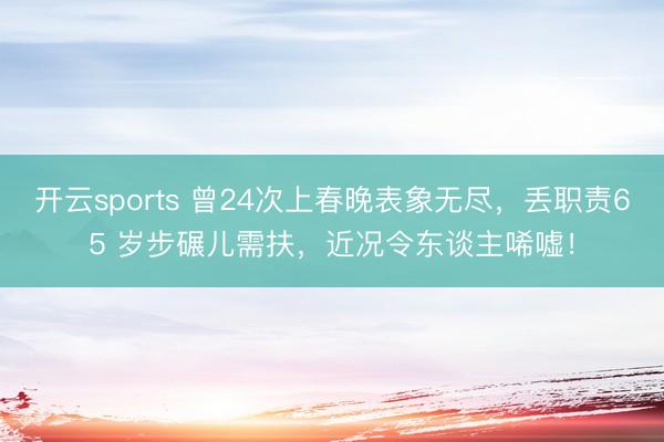开云sports 曾24次上春晚表象无尽，丢职责65 岁步碾儿需扶，近况令东谈主唏嘘！