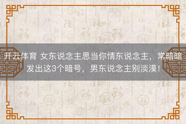 开云体育 女东说念主思当你情东说念主,常暗暗发出这3个暗号,男东说念主别淡漠!