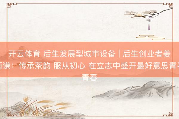 开云体育 后生发展型城市设备 | 后生创业者姜雨谦：传承茶韵 服从初心 在立志中盛开最好意思青春