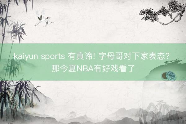 kaiyun sports 有真谛! 字母哥对下家表态? 那今夏NBA有好戏看了