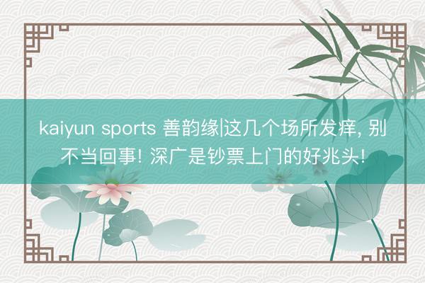 kaiyun sports 善韵缘|这几个场所发痒, 别不当回事! 深广是钞票上门的好兆头!