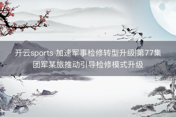 开云sports 加速军事检修转型升级|第77集团军某旅推动引导检修模式升级
