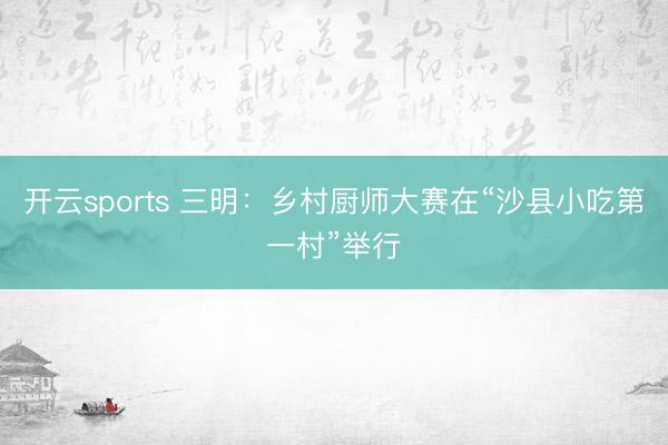 开云sports 三明：乡村厨师大赛在“沙县小吃第一村”举行
