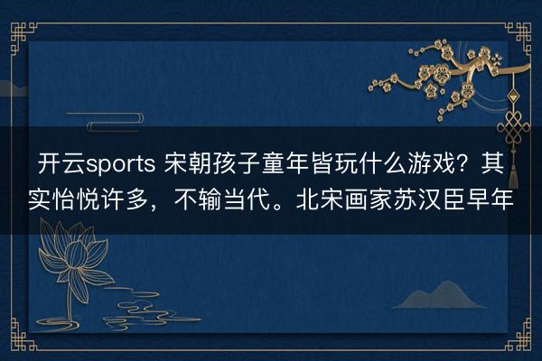 开云sports 宋朝孩子童年皆玩什么游戏？其实怡悦许多，不输当代。北宋画家苏汉臣早年