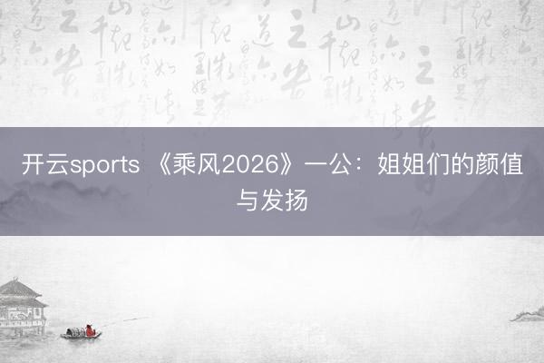 开云sports 《乘风2026》一公:姐姐们的颜值与发扬