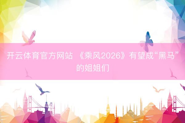 开云体育官方网站 《乘风2026》有望成“黑马”的姐姐们